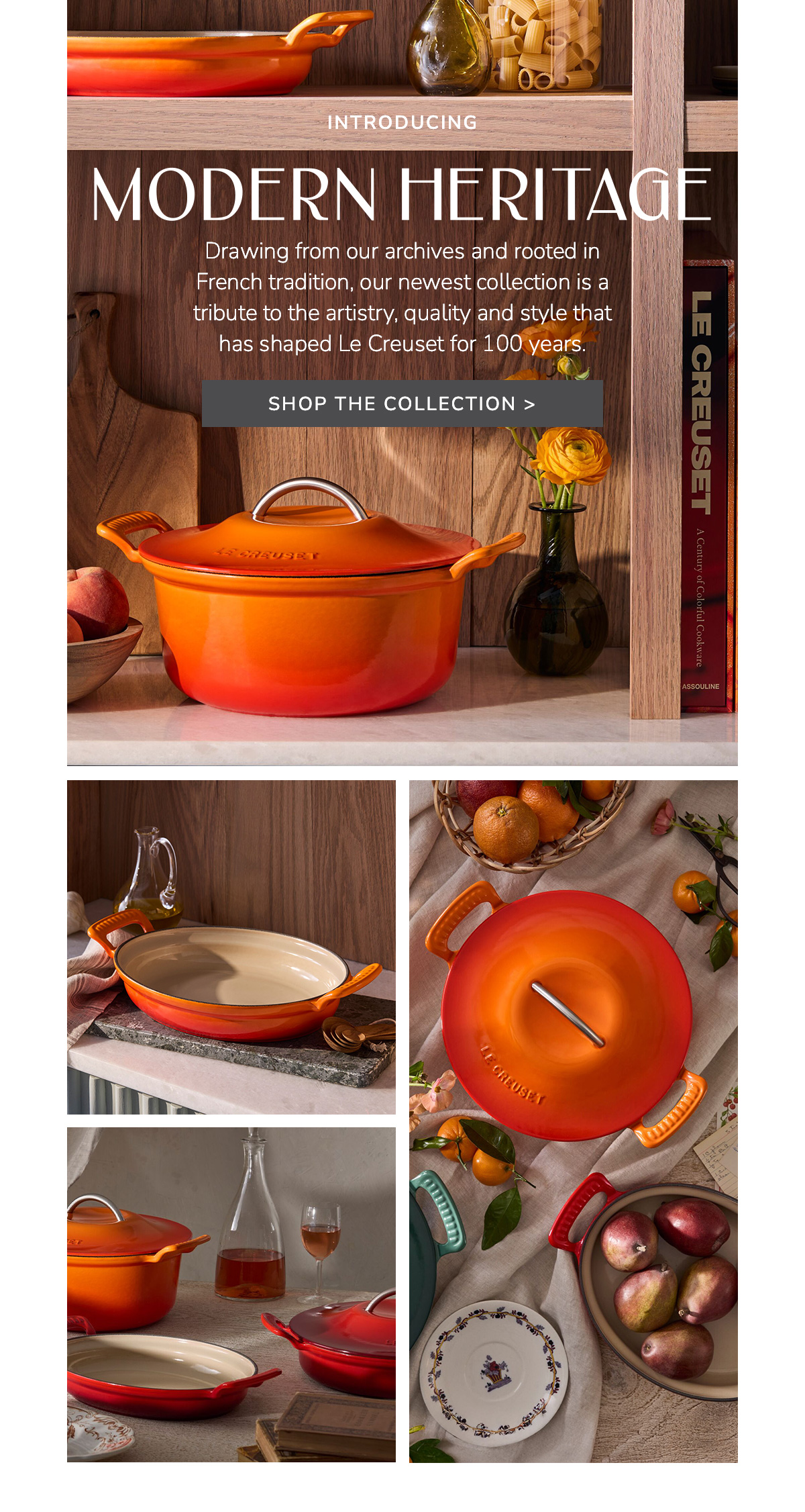 MODERN HERITAGE: Drawing from our archives and rooted in French tradition, our newest collection is a tribute to the artistry, quality and style that has shaped Le Creuset for 100 years - SHOP THE COLLECTION