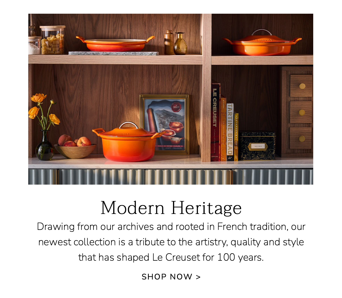 Modern Heritage: Drawing from our archives and rooted in French tradition, our newest collection is a tribute to the artistry, quality and style that has shaped Le Creuset for 100 years. SHOP NOW