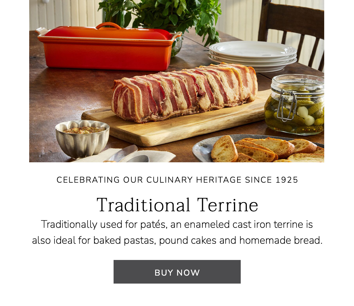 CELEBRATING OUR CULINARY HERITAGE SINCE 1925: Traditional Terrine - Traditionally used for patés, an enameled cast iron terrine is also ideal for baked pastas, pound cakes and homemade bread. BUY NOW