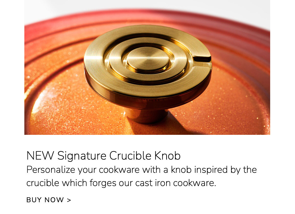 NEW Signature Crucible Knob: Personalize your cookware with a knob inspired by the crucible which forges our cast iron cookware - BUY NOW