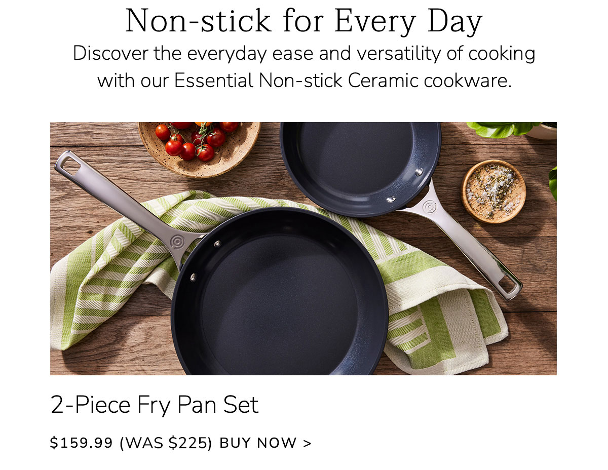 Non-stick for Every Day - Discover the everyday ease and versatility of cooking with our Essential Non-stick Ceramic cookware. 2-Piece Fry Pan Set $159.99 (Was $219) BUY NOW