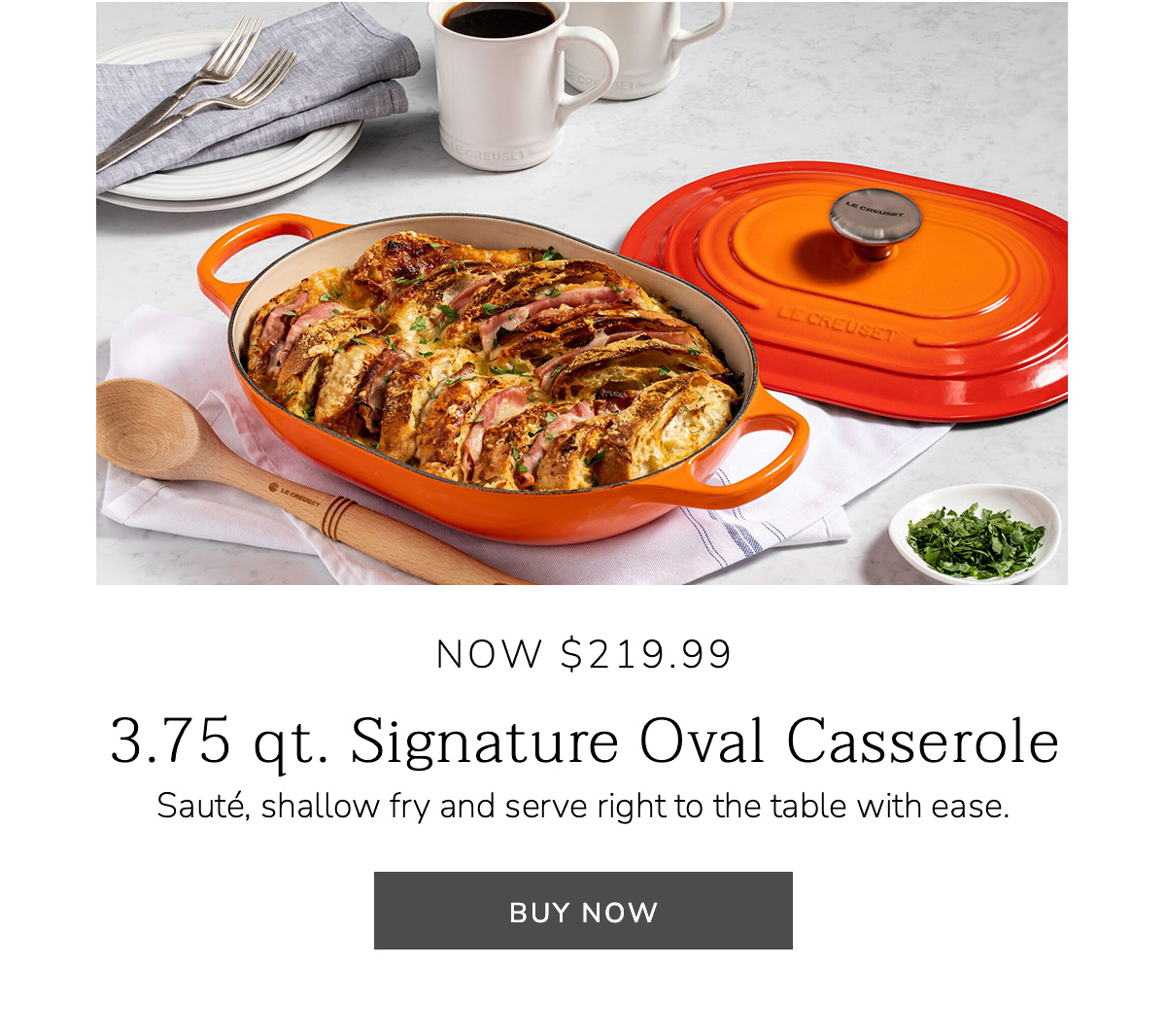 NOW $219.99: 3.75 qt. Signature Oval Casserole - Sauté, shallow fry and serve right to the table with ease - BUY NOW