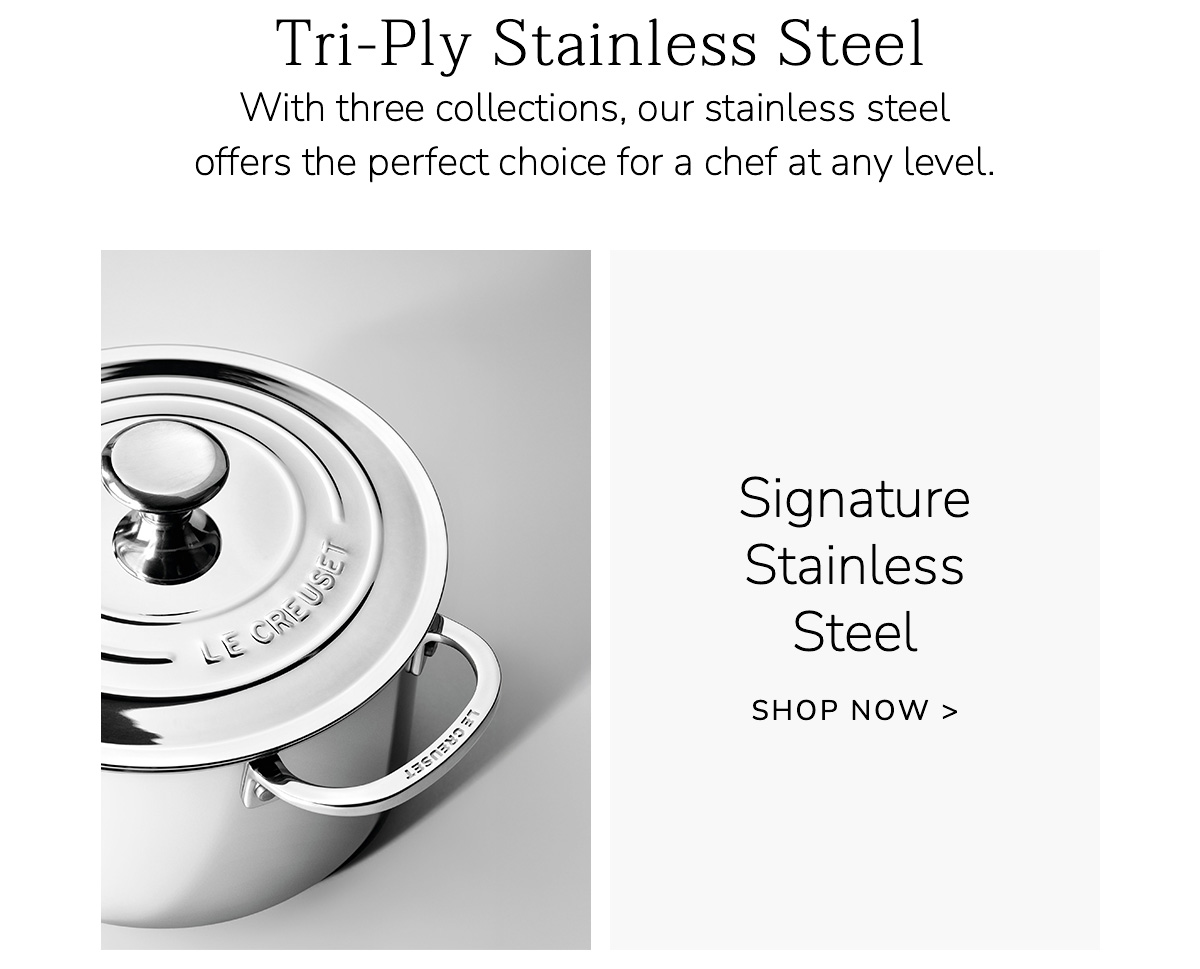 Tri-Ply Stainless Steel: With three collections, our stainless steel offers the perfect choice for a chef at any level. Signature Stainless Steel - SHOP NOW
