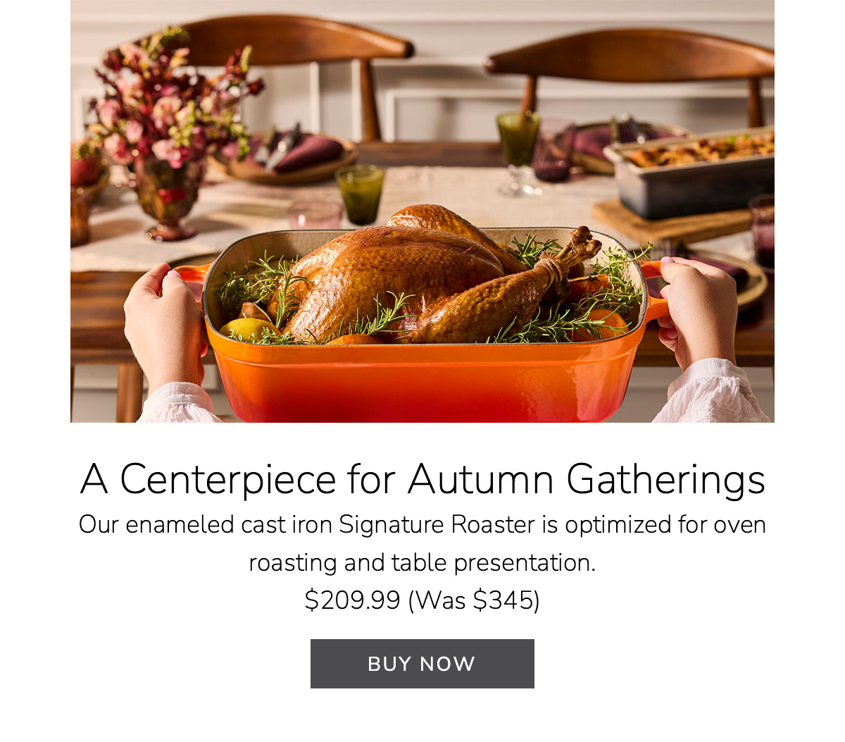 A Centerpiece for Autumn Gatherings: Our enameled cast iron Signature Roaster is optimized for oven roasting and table presentation. $209.99 (Was $345) - BUY NOW