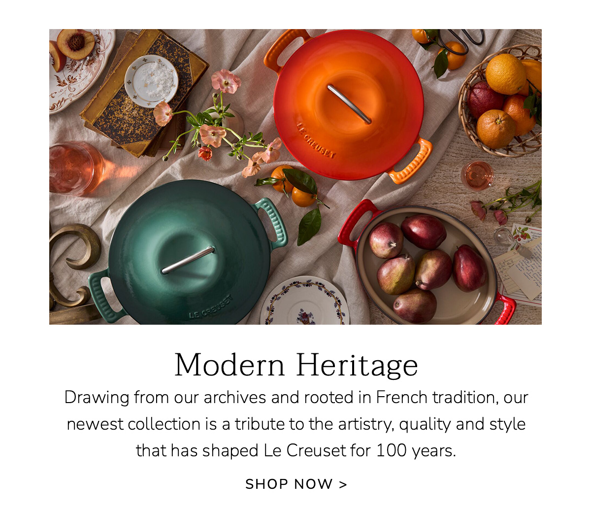 Modern Heritage: Drawing from our archives and rooted in French tradition, our newest collection is a tribute to the artistry, quality and style that has shaped Le Creuset for 100 years. SHOP NOW