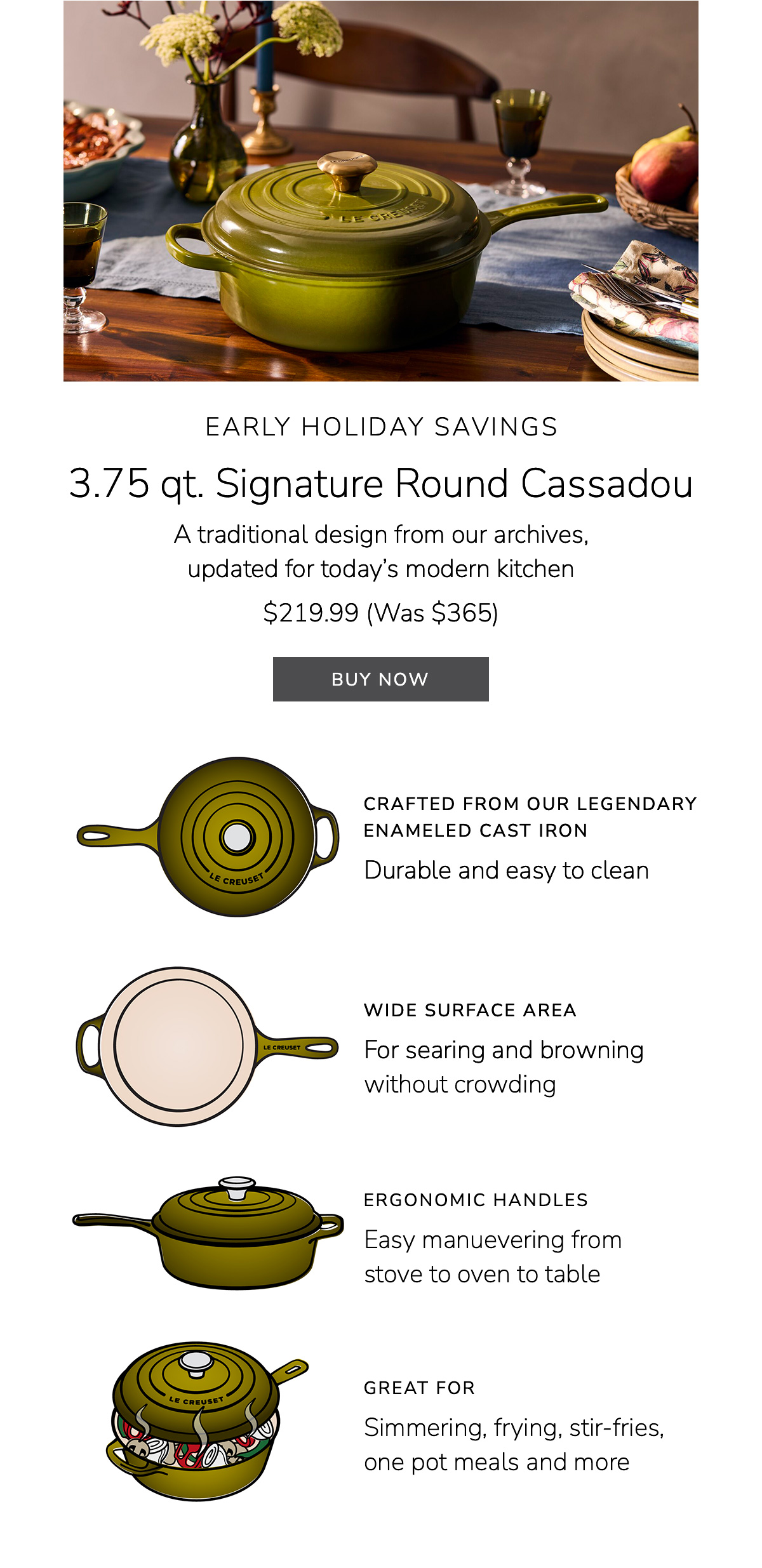 EARLY HOLIDAY SAVINGS 3.75 qt. Signature Round Cassadou A traditional design from our archives, updated for today’s modern kitchen $219.99 (Was $365) Crafted from Our Legendary Enameled Cast Iron: Durable and easy to clean, wide surface area: For searing and browning without crowding, Great for: Simmering, frying, stir-fries, one pot meals and more - BUY NOW