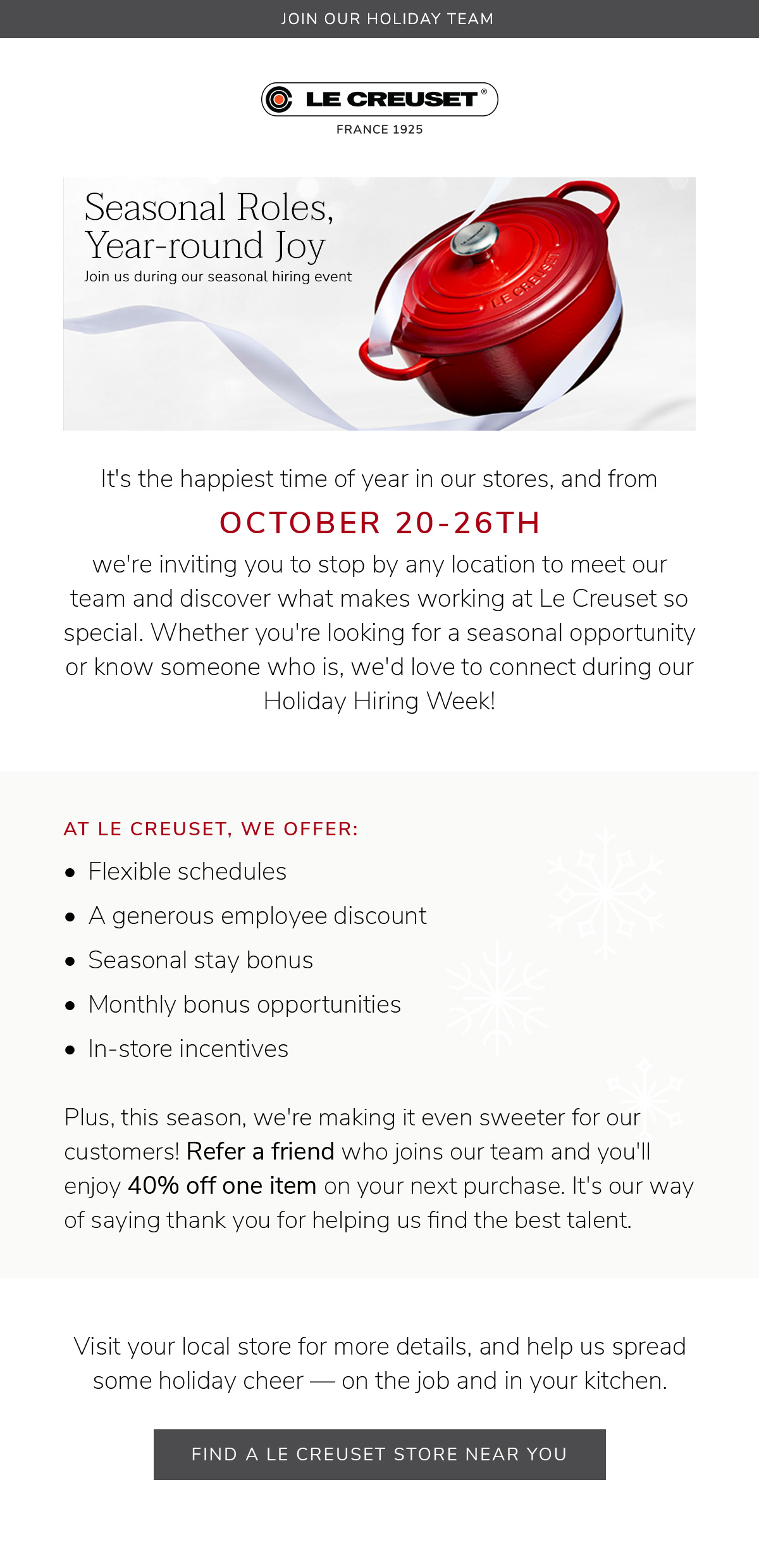 It's the happiest time of year in our stores, and from October 20-26th, we're inviting you to stop by any location to meet our team and discover what makes working at Le Creuset so special. Whether you're looking for a seasonal opportunity or know someone who is, we'd love to connect during our Holiday Hiring Week! Plus, this season, we're making it even sweeter for our customers! Refer a friend who joins our team and you'll enjoy 40% off one item on your next purchase. It's our way of saying thank you for helping us find the best talent. FIND A LE CREUSET STORE NEAR YOU