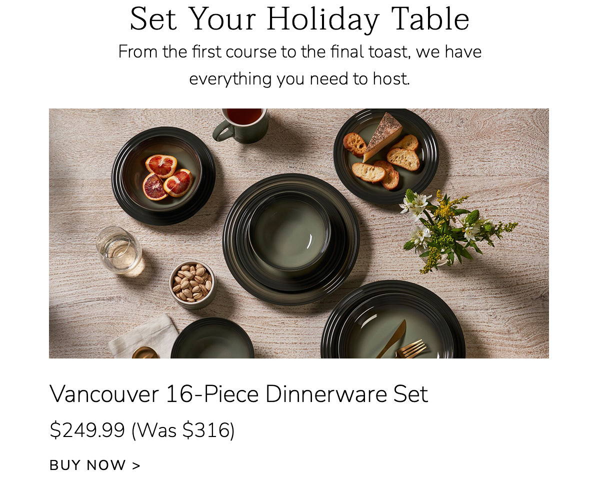 Set Your Holiday Table: From the first course to the final toast, we have everything you need to host. Vancouver 16-Piece Dinnerware Set $249.99 (Was $316) - BUY NOW