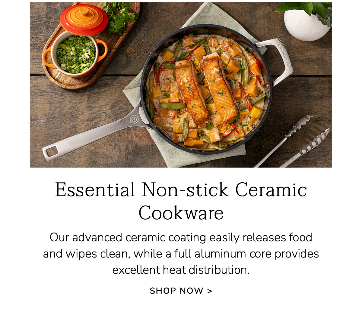 Essential Non-stick Ceramic Cookware: Our advanced ceramic coating easily releases food and wipes clean, while a full aluminum core provides excellent heat distribution. SHOP NOW