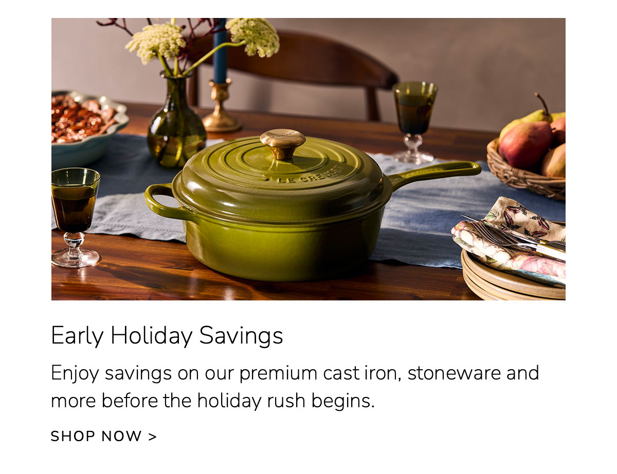 Early Holiday Savings: Enjoy savings on our premium cast iron, stoneware and more before the holiday rush begins. SHOP NOW