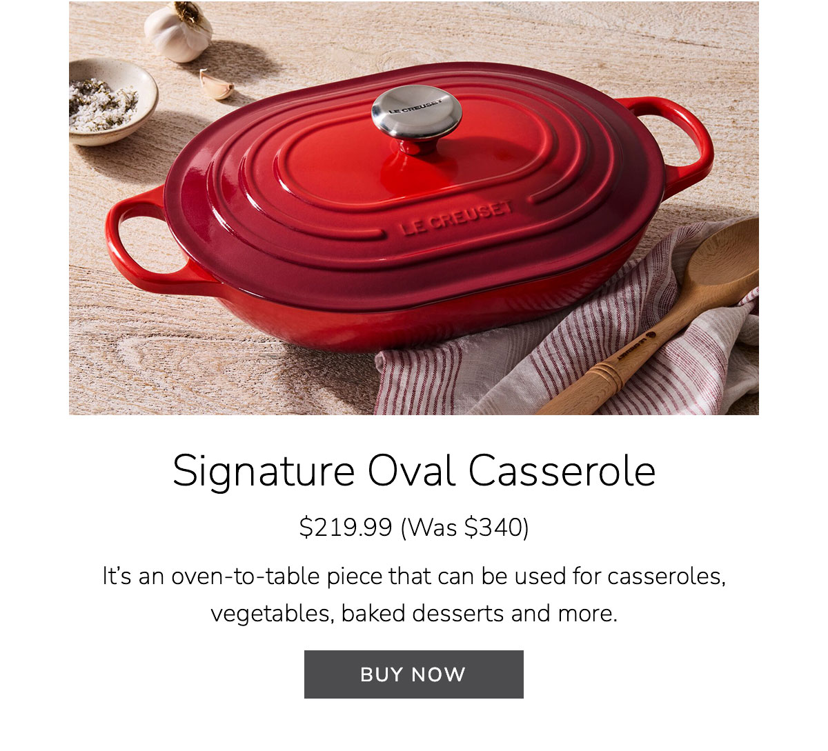 Signature Oval Casserole $219.99 (Was $340) - It’s an oven-to-table piece that can be used for casseroles, vegetables, baked desserts and more - BUY NOW