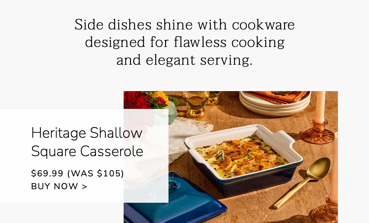 Side dishes shine with cookware designed for flawless cooking and elegant serving. Heritage Shallow Square Casserole $69.99 (Was $105) - BUY NOW