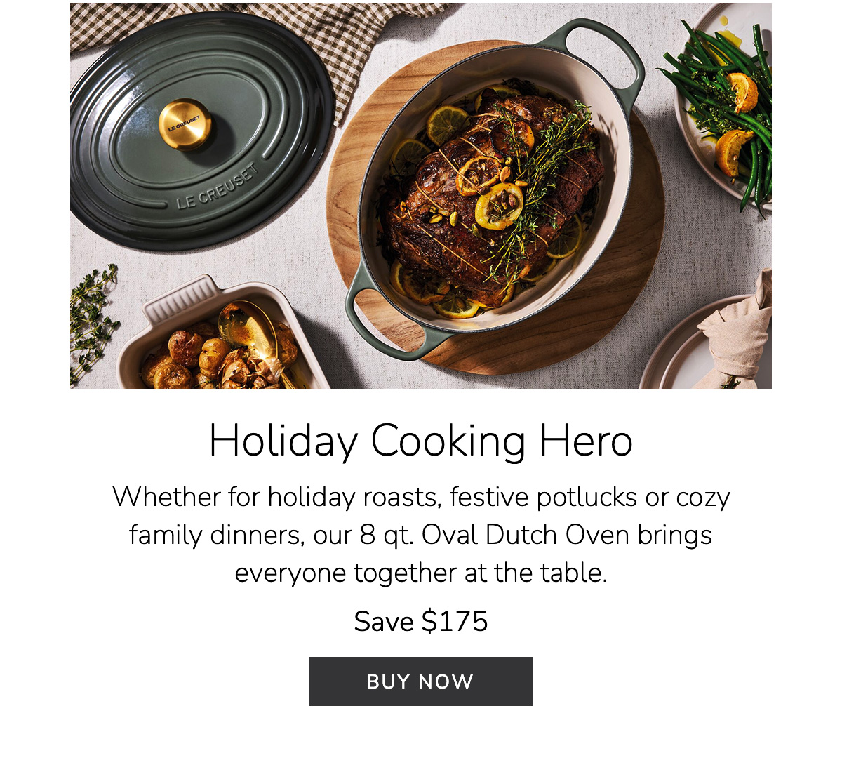 Holiday Cooking Hero: Whether for holiday roasts, festive potlucks or cozy family dinners, our 8 qt. Oval Dutch Oven brings everyone together at the table. Save $175 - BUY NOW