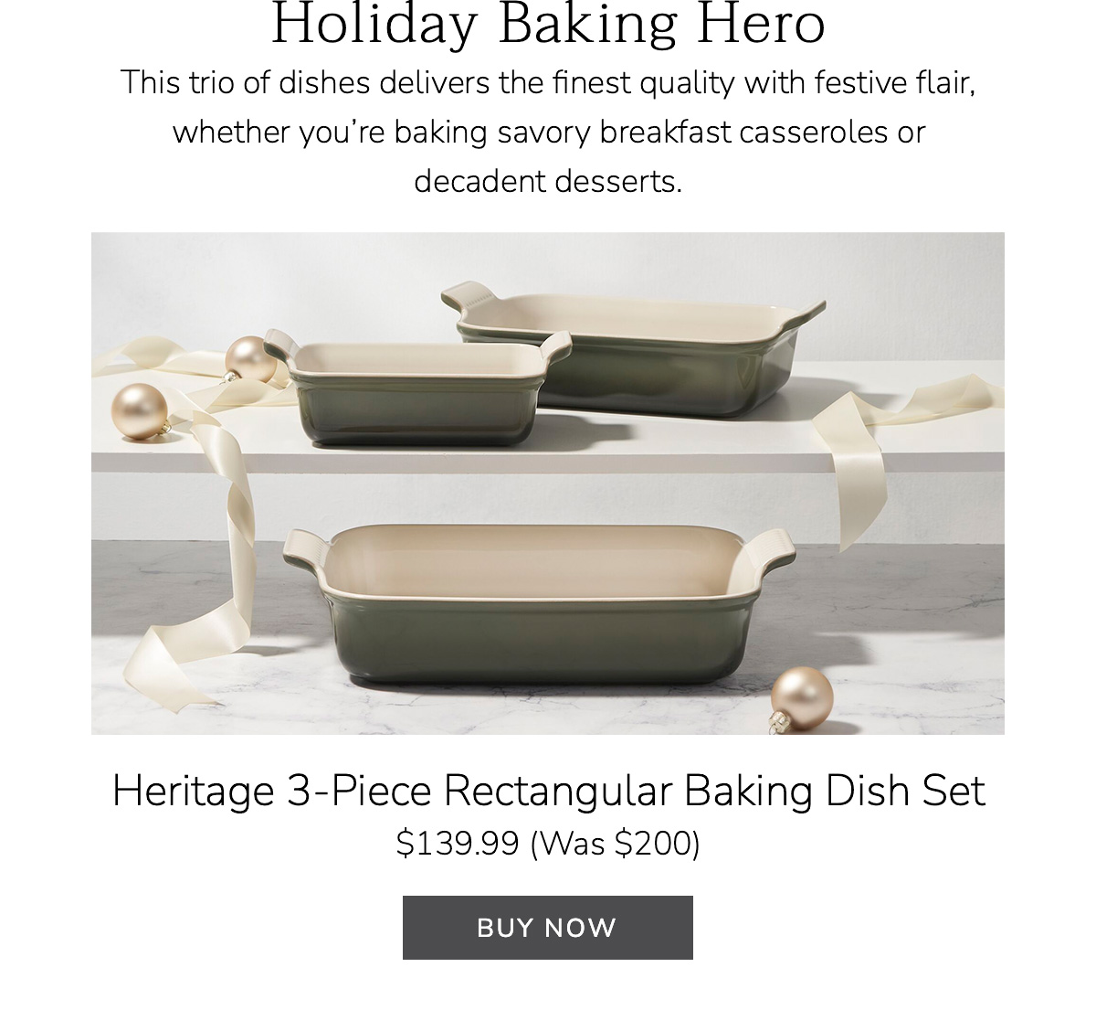 Holiday Baking Hero: This trio of dishes delivers the finest quality with festive flair, whether you’re baking savory breakfast casseroles or decadent desserts. Heritage 3-Piece Rectangular Baking Dish Set $139.99 (Was $200) - BUY NOW