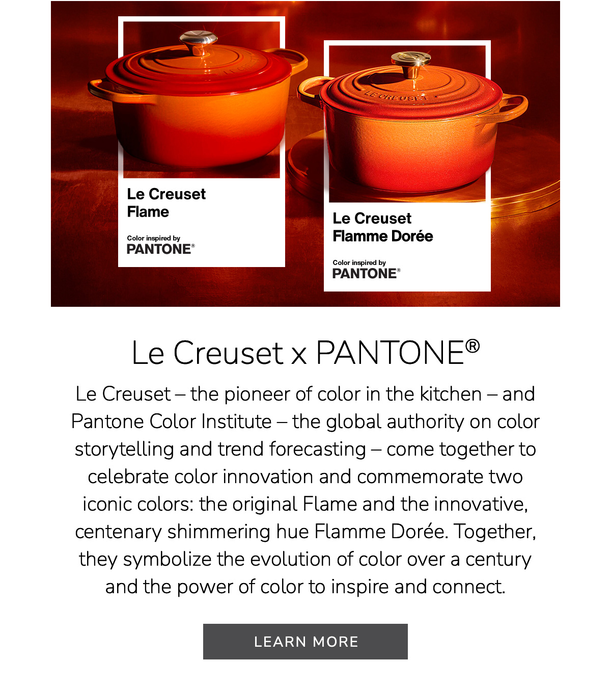Le Creuset x PANTONE®: Le Creuset – the pioneer of color in the kitchen – and Pantone Color Institute – the global authority on color storytelling and trend forecasting – come together to celebrate color innovation and commemorate two iconic colors: the original Flame and the innovative, centenary shimmering hue Flamme Dorée. Together, they symbolize the evolution of color over a century and the power of color to inspire and connect. LEARN MORE