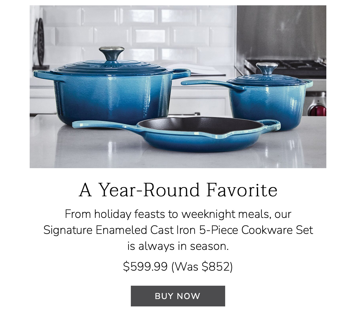A Year-Round Favorite - From holiday feasts to weeknight meals, our Signature Enameled Cast Iron 5-Piece Cookware Set is always in season. $599.99 (Was $852) - BUY NOW