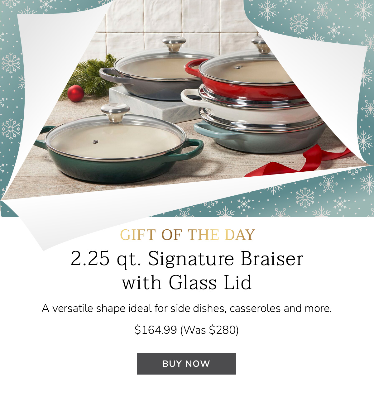 2.25 qt. Signature Braiser with Glass Lid: A versatile shape ideal for side dishes, casseroles and more. $164.99 (Was $280) BUY NOW