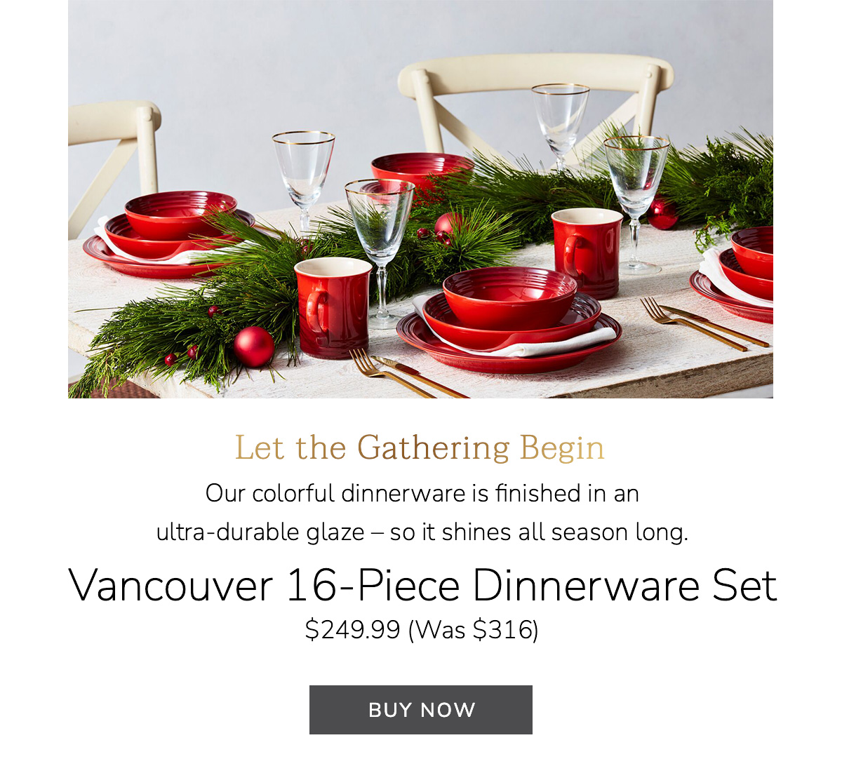 Let the Gathering Begin - Our colorful dinnerware is finished in an ultra-durable glaze – so it shines all season long. Vancouver 16-Piece Dinnerware Set $249.99 (Was $316) - BUY NOW