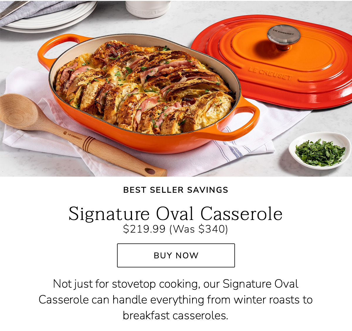 BEST SELLER SAVINGS - Signature Oval Casserole $219.99 (Was $340) - Not just for stovetop cooking, our Signature Oval Casserole can handle everything from winter roasts to breakfast casseroles. BUY NOW