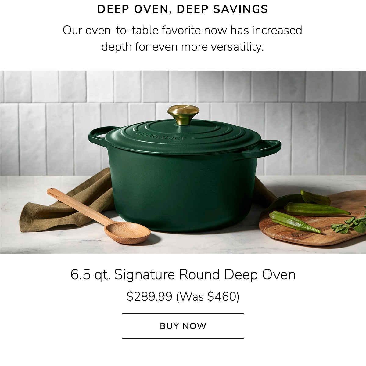 DEEP OVEN, DEEP SAVINGS - Our oven-to-table favorite now has increased depth for even more versatility. 6.5 qt. Signature Round Deep Oven $289.99 (Was $460) - BUY NOW