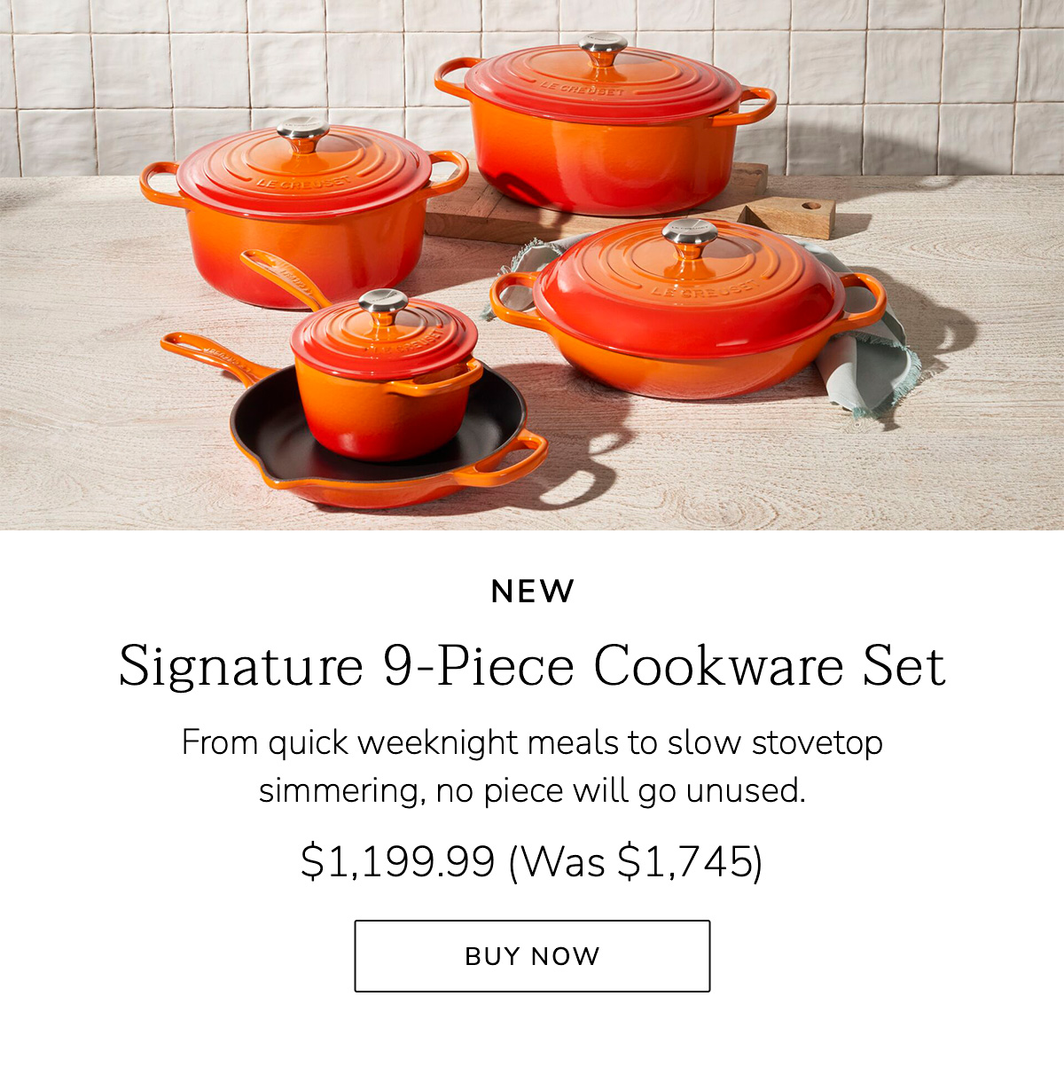 NEW Signature 9-Piece Cookware Set: From quick weeknight meals to slow stovetop simmering, no piece will go unused. $1,199.99 (Was $1,745) - BUY NOW