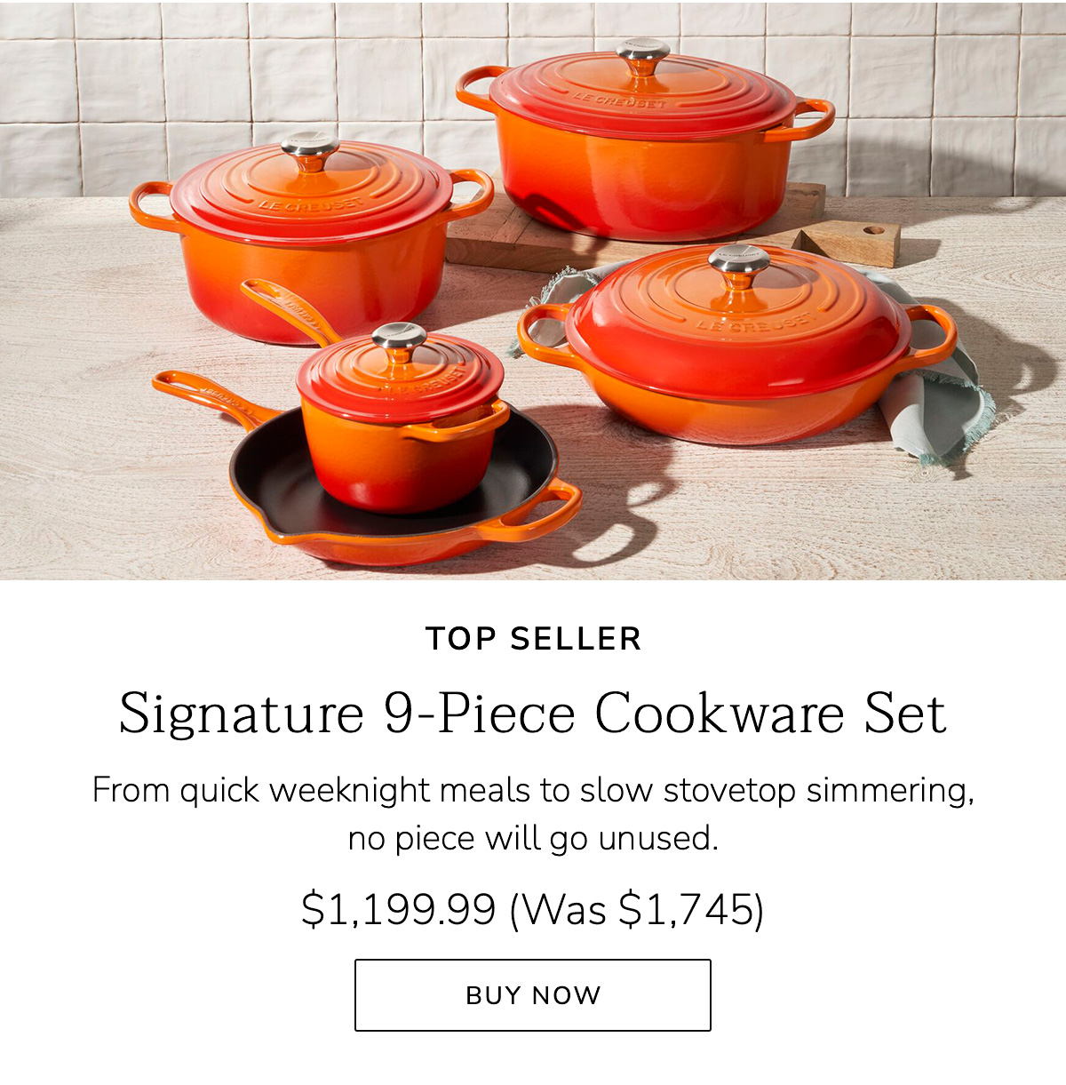 TOP SELLER Signature 9-Piece Cookware Set: From quick weeknight meals to slow stovetop simmering, no piece will go unused. $1,199.99 (Was $1,745) BUY NOW