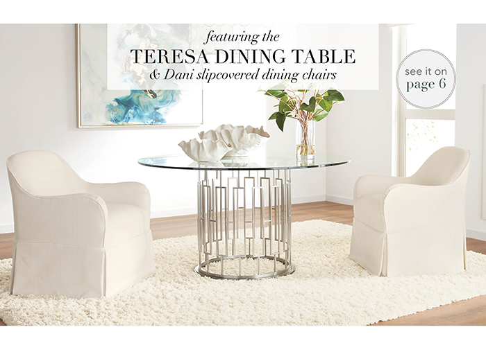 Featuring the TERESA TABLE & DANI SLIPCOVERED CHAIRS | See pg 6 >