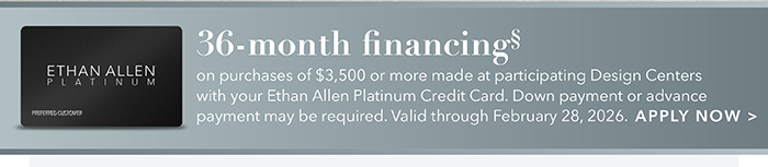 36-month financing with the Ethan Allen Platinum Credit Card. Select to learn more and apply.