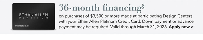 36-month financing with the Ethan Allen Platinum Credit Card. Select to learn more and apply.