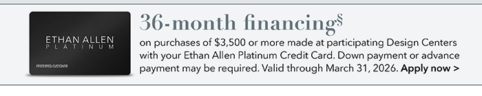 36-month financing with the Ethan Allen Platinum Credit Card. Select to learn more and apply.