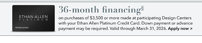 36-month financing with the Ethan Allen Platinum Credit Card. Select to learn more and apply.