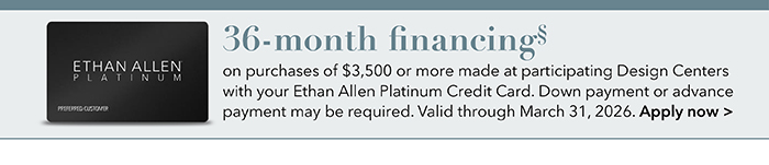 36-month financing with the Ethan Allen Platinum Credit Card. Select to learn more and apply.
