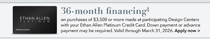 36-month financing with the Ethan Allen Platinum Credit Card. Select to learn more and apply.
