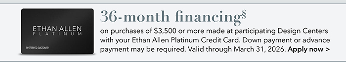 36-month financing with the Ethan Allen Platinum Credit Card. Select to learn more and apply.