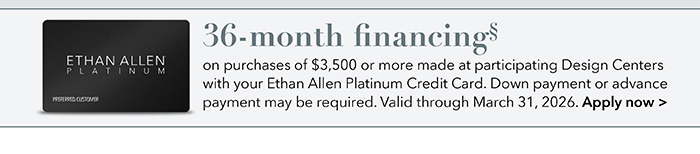 36-month financing with the Ethan Allen Platinum Credit Card. Select to learn more and apply.
