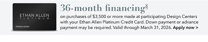 36-month financing with the Ethan Allen Platinum Credit Card. Select to learn more and apply.
