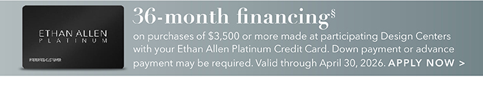 36-month financing with the Ethan Allen Platinum Credit Card. Select to learn more and apply.