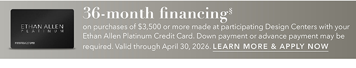 36-month financing with the Ethan Allen Platinum Credit Card. Select to learn more and apply.