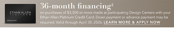 36-month financing with the Ethan Allen Platinum Credit Card. Select to learn more and apply.