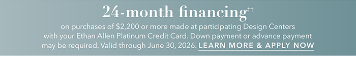 24-month financing†† with the Ethan Allen Platinum Credit Card. Select to learn more and apply.