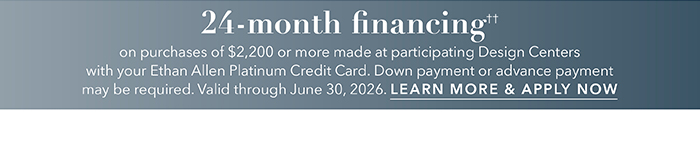 24-month financing†† with the Ethan Allen Platinum Credit Card. Select to learn more and apply.