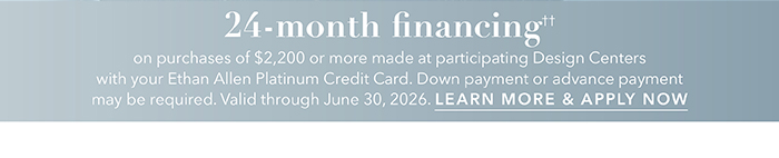 24-month financing†† with the Ethan Allen Platinum Credit Card. Select to learn more and apply.