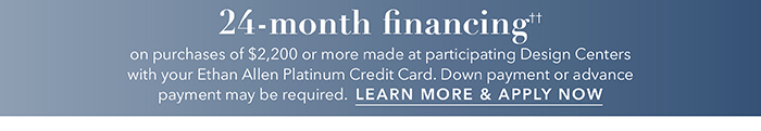 24-month financing†† with the Ethan Allen Platinum Credit Card. Select to learn more and apply.