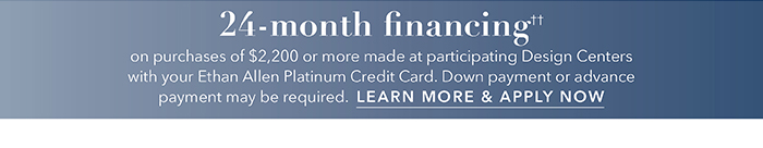 24-month financing†† with the Ethan Allen Platinum Credit Card. Select to learn more and apply.