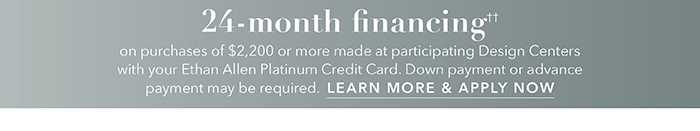 24-month financing†† with the Ethan Allen Platinum Credit Card. Select to learn more and apply.