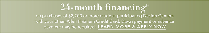 24-month financing†† with the Ethan Allen Platinum Credit Card. Select to learn more and apply.