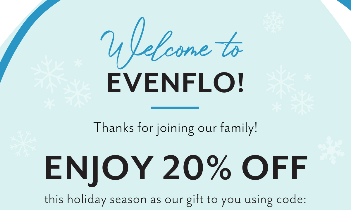 Welcome to Evenflo! | Thanks for joining our family! Enjoy 20% off this holiday season as our gift to you using code: