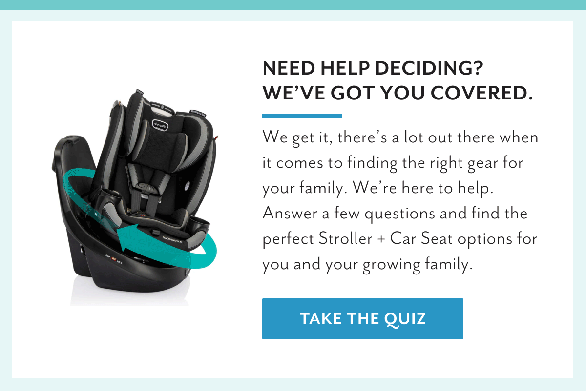 Need help deciding? We've got you covered | We get it, there's a lot out there when it comes to finding the right gear for your family. We're here to help. Answer a few questions and find the perfect Stroller + Car Seat options for you and your growing family. | Take the quiz
