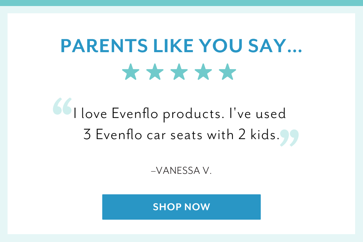 Parents like you say... | 'I love Evenflo products. I've used 3 Evenflo car seats with 2 kids.' - Vanessa V. | 'I have been using Evenflo products for both of my kids and already have an infant travel system with stroller as well as the Xplore Wagon and two car seats. I love all the products that we currently use.' - Emily S. | 'To safely travel with my grandbabies without having to keep switching car seats from one car to the other! I trust the Evenflo name!' - Deanna G. | Shop now