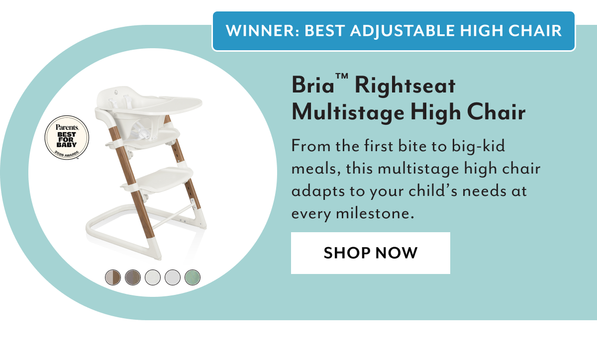 WINNER: BEST ADJUSTABLE HIGH CHAIR | Bria™ Rightseat Multistage High Chair | From the first bite to big-kid meals, this multistage high chair adapts to your child’s needs at every milestone. | SHOP NOW